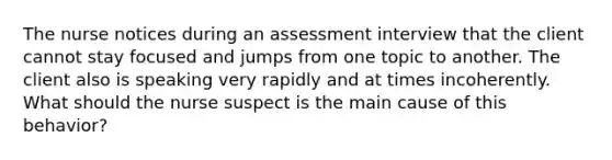 The nurse notices during an assessment interview that the client cannot stay focused and jumps from one topic to another. The client also is speaking very rapidly and at times incoherently. What should the nurse suspect is the main cause of this behavior?