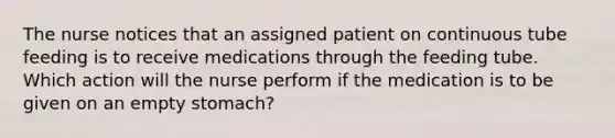 The nurse notices that an assigned patient on continuous tube feeding is to receive medications through the feeding tube. Which action will the nurse perform if the medication is to be given on an empty stomach?