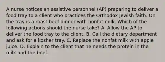 A nurse notices an assistive personnel (AP) preparing to deliver a food tray to a client who practices the Orthodox Jewish faith. On the tray is a roast beef dinner with nonfat milk. Which of the following actions should the nurse take? A. Allow the AP to deliver the food tray to the client. B. Call the dietary department and ask for a kosher tray. C. Replace the nonfat milk with apple juice. D. Explain to the client that he needs the protein in the milk and the beef.