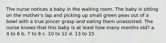 The nurse notices a baby in the waiting room. The baby is sitting on the mother's lap and picking up small green peas out of a bowl with a true pincer grasp and eating them unassisted. The nurse knows that this baby is at least how many months old? a. 4 to 6 b. 7 to 9 c. 10 to 12 d. 13 to 15