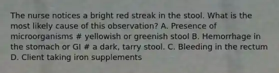 The nurse notices a bright red streak in the stool. What is the most likely cause of this observation? A. Presence of microorganisms # yellowish or greenish stool B. Hemorrhage in the stomach or GI # a dark, tarry stool. C. Bleeding in the rectum D. Client taking iron supplements