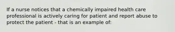 If a nurse notices that a chemically impaired health care professional is actively caring for patient and report abuse to protect the patient - that is an example of: