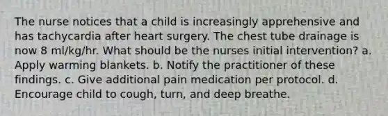 The nurse notices that a child is increasingly apprehensive and has tachycardia after heart surgery. The chest tube drainage is now 8 ml/kg/hr. What should be the nurses initial intervention? a. Apply warming blankets. b. Notify the practitioner of these findings. c. Give additional pain medication per protocol. d. Encourage child to cough, turn, and deep breathe.