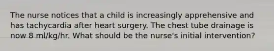 The nurse notices that a child is increasingly apprehensive and has tachycardia after heart surgery. The chest tube drainage is now 8 ml/kg/hr. What should be the nurse's initial intervention?