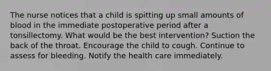 The nurse notices that a child is spitting up small amounts of blood in the immediate postoperative period after a tonsillectomy. What would be the best intervention? Suction the back of the throat. Encourage the child to cough. Continue to assess for bleeding. Notify the health care immediately.