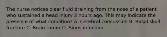 The nurse notices clear fluid draining from the nose of a patient who sustained a head injury 2 hours ago. This may indicate the presence of what condition? A. Cerebral concussion B. Basal skull fracture C. Brain tumor D. Sinus infection