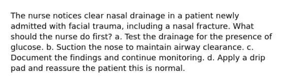 The nurse notices clear nasal drainage in a patient newly admitted with facial trauma, including a nasal fracture. What should the nurse do first? a. Test the drainage for the presence of glucose. b. Suction the nose to maintain airway clearance. c. Document the findings and continue monitoring. d. Apply a drip pad and reassure the patient this is normal.