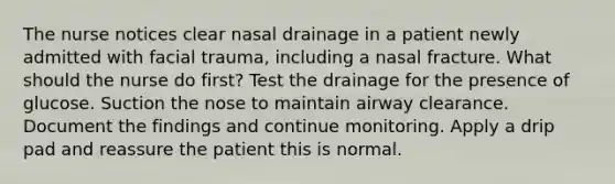 The nurse notices clear nasal drainage in a patient newly admitted with facial trauma, including a nasal fracture. What should the nurse do first? Test the drainage for the presence of glucose. Suction the nose to maintain airway clearance. Document the findings and continue monitoring. Apply a drip pad and reassure the patient this is normal.