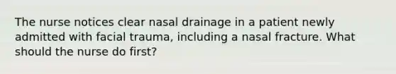 The nurse notices clear nasal drainage in a patient newly admitted with facial trauma, including a nasal fracture. What should the nurse do first?