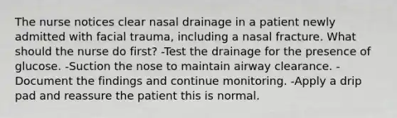 The nurse notices clear nasal drainage in a patient newly admitted with facial trauma, including a nasal fracture. What should the nurse do first? -Test the drainage for the presence of glucose. -Suction the nose to maintain airway clearance. -Document the findings and continue monitoring. -Apply a drip pad and reassure the patient this is normal.