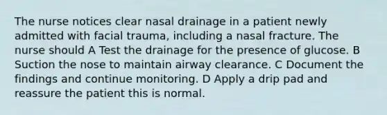 The nurse notices clear nasal drainage in a patient newly admitted with facial trauma, including a nasal fracture. The nurse should A Test the drainage for the presence of glucose. B Suction the nose to maintain airway clearance. C Document the findings and continue monitoring. D Apply a drip pad and reassure the patient this is normal.