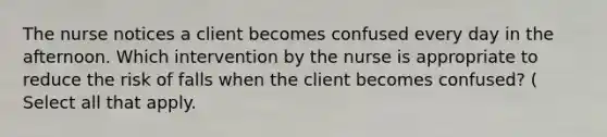 The nurse notices a client becomes confused every day in the afternoon. Which intervention by the nurse is appropriate to reduce the risk of falls when the client becomes confused? ( Select all that apply.