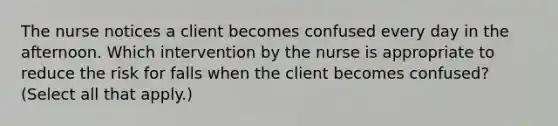 The nurse notices a client becomes confused every day in the afternoon. Which intervention by the nurse is appropriate to reduce the risk for falls when the client becomes confused? (Select all that apply.)