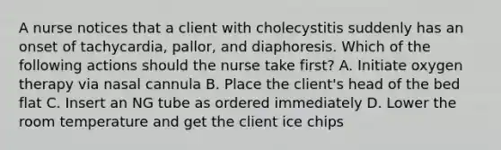 A nurse notices that a client with cholecystitis suddenly has an onset of tachycardia, pallor, and diaphoresis. Which of the following actions should the nurse take first? A. Initiate oxygen therapy via nasal cannula B. Place the client's head of the bed flat C. Insert an NG tube as ordered immediately D. Lower the room temperature and get the client ice chips