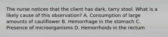 The nurse notices that the client has dark, tarry stool. What is a likely cause of this observation? A. Consumption of large amounts of cauliflower B. Hemorrhage in the stomach C. Presence of microorganisms D. Hemorrhoids in the rectum