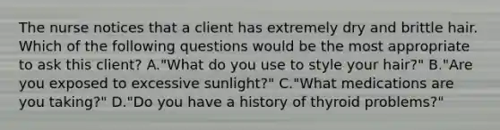 The nurse notices that a client has extremely dry and brittle hair. Which of the following questions would be the most appropriate to ask this client? A."What do you use to style your hair?" B."Are you exposed to excessive sunlight?" C."What medications are you taking?" D."Do you have a history of thyroid problems?"