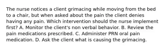 The nurse notices a client grimacing while moving from the bed to a chair, but when asked about the pain the client denies having any pain. Which intervention should the nurse implement first? A. Monitor the client's non verbal behavior. B. Review the pain medications prescribed. C. Administer PRN oral pain medication. D. Ask the client what is causing the grimacing.