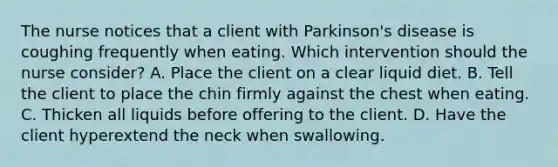 The nurse notices that a client with Parkinson's disease is coughing frequently when eating. Which intervention should the nurse consider? A. Place the client on a clear liquid diet. B. Tell the client to place the chin firmly against the chest when eating. C. Thicken all liquids before offering to the client. D. Have the client hyperextend the neck when swallowing.