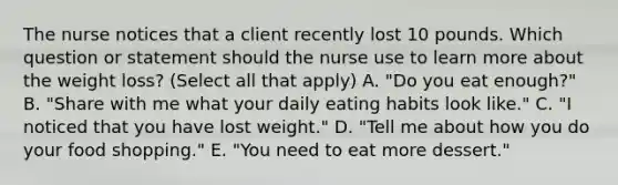 The nurse notices that a client recently lost 10 pounds. Which question or statement should the nurse use to learn more about the weight​ loss? (Select all that​ apply) A. "Do you eat​ enough?" B. "Share with me what your daily eating habits look​ like." C. "I noticed that you have lost​ weight." D. "Tell me about how you do your food​ shopping." E. "You need to eat more​ dessert."