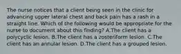 The nurse notices that a client being seen in the clinic for advancing upper lateral chest and back pain has a rash in a straight line. Which of the following would be appropriate for the nurse to document about this finding? A.The client has a polycyclic lesion. B.The client has a zosteriform lesion. C.The client has an annular lesion. D.The client has a grouped lesion.