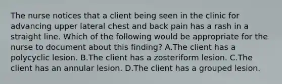 The nurse notices that a client being seen in the clinic for advancing upper lateral chest and back pain has a rash in a straight line. Which of the following would be appropriate for the nurse to document about this finding? A.The client has a polycyclic lesion. B.The client has a zosteriform lesion. C.The client has an annular lesion. D.The client has a grouped lesion.