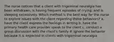 The nurse notices that a client with trigeminal neuralgia has been withdrawn, is having frequent episodes of crying, and is sleeping excessively. Which method is the best way for the nurse to explore issues with the client regarding these behaviors? a. have the client express the feelings in writing b. have the primary health care provider speak to the client c. conduct a group discussion with the client's family d. ignore the behavior because it is expected in clients with trigeminal neuralgia