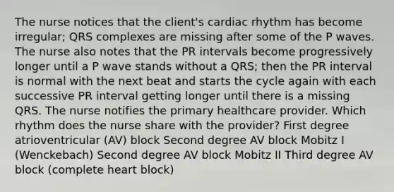 The nurse notices that the client's cardiac rhythm has become irregular; QRS complexes are missing after some of the P waves. The nurse also notes that the PR intervals become progressively longer until a P wave stands without a QRS; then the PR interval is normal with the next beat and starts the cycle again with each successive PR interval getting longer until there is a missing QRS. The nurse notifies the primary healthcare provider. Which rhythm does the nurse share with the provider? First degree atrioventricular (AV) block Second degree AV block Mobitz I (Wenckebach) Second degree AV block Mobitz II Third degree AV block (complete heart block)