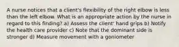 A nurse notices that a client's flexibility of the right elbow is less than the left elbow. What is an appropriate action by the nurse in regard to this finding? a) Assess the client' hand grips b) Notify the health care provider c) Note that the dominant side is stronger d) Measure movement with a goniometer