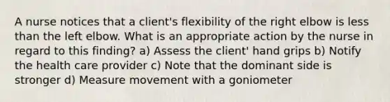 A nurse notices that a client's flexibility of the right elbow is less than the left elbow. What is an appropriate action by the nurse in regard to this finding? a) Assess the client' hand grips b) Notify the health care provider c) Note that the dominant side is stronger d) Measure movement with a goniometer