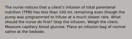 The nurse notices that a client's infusion of total parenteral nutrition (TPN) has less than 100 mL remaining even though the pump was programmed to infuse at a much slower rate. What should the nurse do first? Stop the infusion. Weigh the client. Measure capillary blood glucose. Place an infusion bag of normal saline at the bedside.