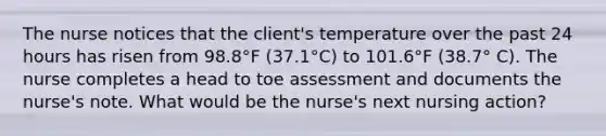 The nurse notices that the client's temperature over the past 24 hours has risen from 98.8°F (37.1°C) to 101.6°F (38.7° C). The nurse completes a head to toe assessment and documents the nurse's note. What would be the nurse's next nursing action?