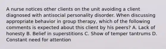 A nurse notices other clients on the unit avoiding a client diagnosed with antisocial personality disorder. When discussing appropriate behavior in group therapy, which of the following comments is expected about this client by his peers? A. Lack of honesty B. Belief in superstitions C. Show of temper tantrums D. Constant need for attention