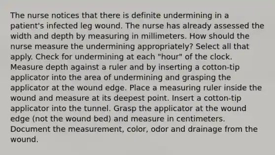 The nurse notices that there is definite undermining in a patient's infected leg wound. The nurse has already assessed the width and depth by measuring in millimeters. How should the nurse measure the undermining appropriately? Select all that apply. Check for undermining at each "hour" of the clock. Measure depth against a ruler and by inserting a cotton-tip applicator into the area of undermining and grasping the applicator at the wound edge. Place a measuring ruler inside the wound and measure at its deepest point. Insert a cotton-tip applicator into the tunnel. Grasp the applicator at the wound edge (not the wound bed) and measure in centimeters. Document the measurement, color, odor and drainage from the wound.