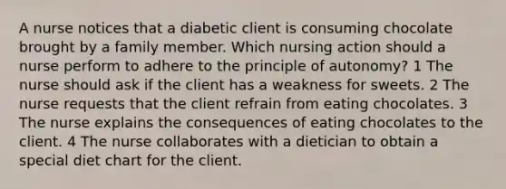 A nurse notices that a diabetic client is consuming chocolate brought by a family member. Which nursing action should a nurse perform to adhere to the principle of autonomy? 1 The nurse should ask if the client has a weakness for sweets. 2 The nurse requests that the client refrain from eating chocolates. 3 The nurse explains the consequences of eating chocolates to the client. 4 The nurse collaborates with a dietician to obtain a special diet chart for the client.