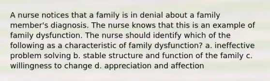 A nurse notices that a family is in denial about a family member's diagnosis. The nurse knows that this is an example of family dysfunction. The nurse should identify which of the following as a characteristic of family dysfunction? a. ineffective problem solving b. stable structure and function of the family c. willingness to change d. appreciation and affection