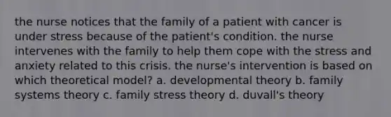 the nurse notices that the family of a patient with cancer is under stress because of the patient's condition. the nurse intervenes with the family to help them cope with the stress and anxiety related to this crisis. the nurse's intervention is based on which theoretical model? a. developmental theory b. family systems theory c. family stress theory d. duvall's theory