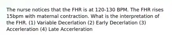 The nurse notices that the FHR is at 120-130 BPM. The FHR rises 15bpm with maternal contraction. What is the interpretation of the FHR. (1) Variable Decerlation (2) Early Decerlation (3) Accerleration (4) Late Accerleration