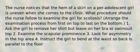 The nurse notices that the hem of a skirt on a per-adolescent girl is uneven when she comes to the clinic. What procedure should the nurse follow to examine the girl for scoliosis? (Arrange the examination process from first on top to last on the bottom.) 1. Ask the girl to remove her shirt but leave on her bra or swimsuit top 2. Examine the scapular prominence 3. Look for asymmetry in the hip area 4. Instruct the girl to bend at the waist so back is parallel to the floor