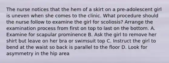 The nurse notices that the hem of a skirt on a pre-adolescent girl is uneven when she comes to the clinic. What procedure should the nurse follow to examine the girl for scoliosis? Arrange the examination process from first on top to last on the bottom. A. Examine for scapular prominence B. Ask the girl to remove her shirt but leave on her bra or swimsuit top C. Instruct the girl to bend at the waist so back is parallel to the floor D. Look for asymmetry in the hip area