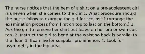 The nurse notices that the hem of a skirt on a pre-adolescent girl is uneven when she comes to the clinic. What procedure should the nurse follow to examine the girl for scoliosis? (Arrange the examination process from first on top to last on the bottom.) 1. Ask the girl to remove her shirt but leave on her bra or swimsuit top. 2. Instruct the girl to bend at the waist so back is parallel to the floor. 3. Examine for scapular prominence. 4. Look for asymmetry in the hip area.