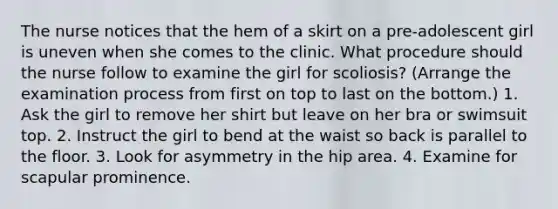 The nurse notices that the hem of a skirt on a pre-adolescent girl is uneven when she comes to the clinic. What procedure should the nurse follow to examine the girl for scoliosis? (Arrange the examination process from first on top to last on the bottom.) 1. Ask the girl to remove her shirt but leave on her bra or swimsuit top. 2. Instruct the girl to bend at the waist so back is parallel to the floor. 3. Look for asymmetry in the hip area. 4. Examine for scapular prominence.