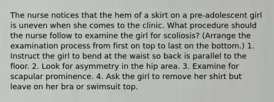 The nurse notices that the hem of a skirt on a pre-adolescent girl is uneven when she comes to the clinic. What procedure should the nurse follow to examine the girl for scoliosis? (Arrange the examination process from first on top to last on the bottom.) 1. Instruct the girl to bend at the waist so back is parallel to the floor. 2. Look for asymmetry in the hip area. 3. Examine for scapular prominence. 4. Ask the girl to remove her shirt but leave on her bra or swimsuit top.