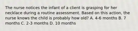 The nurse notices the infant of a client is grasping for her necklace during a routine assessment. Based on this action, the nurse knows the child is probably how old? A. 4-6 months B. 7 months C. 2-3 months D. 10 months