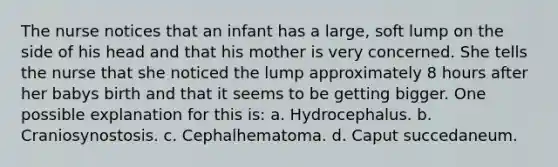 The nurse notices that an infant has a large, soft lump on the side of his head and that his mother is very concerned. She tells the nurse that she noticed the lump approximately 8 hours after her babys birth and that it seems to be getting bigger. One possible explanation for this is: a. Hydrocephalus. b. Craniosynostosis. c. Cephalhematoma. d. Caput succedaneum.