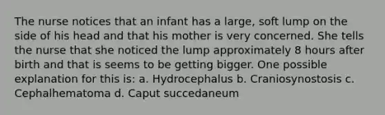 The nurse notices that an infant has a large, soft lump on the side of his head and that his mother is very concerned. She tells the nurse that she noticed the lump approximately 8 hours after birth and that is seems to be getting bigger. One possible explanation for this is: a. Hydrocephalus b. Craniosynostosis c. Cephalhematoma d. Caput succedaneum