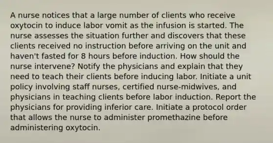 A nurse notices that a large number of clients who receive oxytocin to induce labor vomit as the infusion is started. The nurse assesses the situation further and discovers that these clients received no instruction before arriving on the unit and haven't fasted for 8 hours before induction. How should the nurse intervene? Notify the physicians and explain that they need to teach their clients before inducing labor. Initiate a unit policy involving staff nurses, certified nurse-midwives, and physicians in teaching clients before labor induction. Report the physicians for providing inferior care. Initiate a protocol order that allows the nurse to administer promethazine before administering oxytocin.