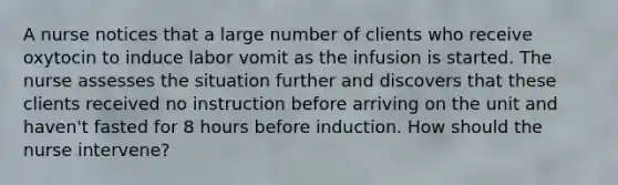 A nurse notices that a large number of clients who receive oxytocin to induce labor vomit as the infusion is started. The nurse assesses the situation further and discovers that these clients received no instruction before arriving on the unit and haven't fasted for 8 hours before induction. How should the nurse intervene?