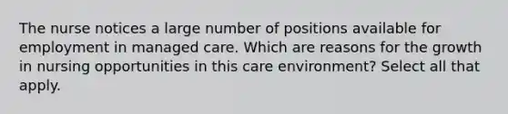 The nurse notices a large number of positions available for employment in managed care. Which are reasons for the growth in nursing opportunities in this care environment? Select all that apply.