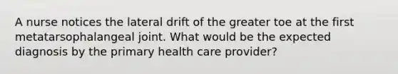 A nurse notices the lateral drift of the greater toe at the first metatarsophalangeal joint. What would be the expected diagnosis by the primary health care provider?