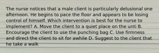 The nurse notices that a male client is particularly delusional one afternoon. He begins to pace the floor and appears to be losing control of himself. Which intervention is best for the nurse to implement? A. Move the client to a quiet place on the unti B. Encourage the client to use the punching bag C. Use firmness and direct the client to sit for awhile D. Suggest to the client that he take a walk